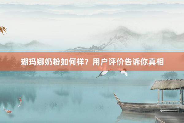 瑚玛娜奶粉如何样？用户评价告诉你真相