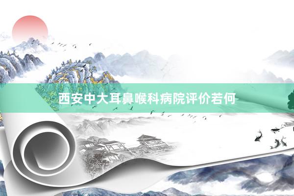 西安中大耳鼻喉科病院评价若何