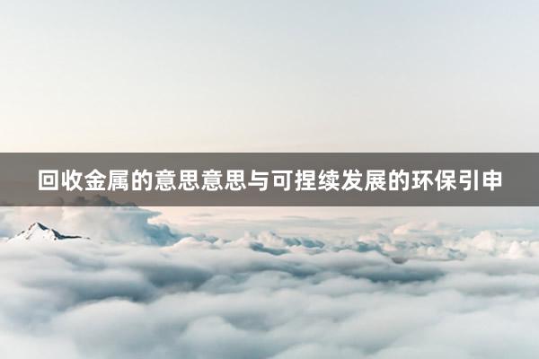 回收金属的意思意思与可捏续发展的环保引申