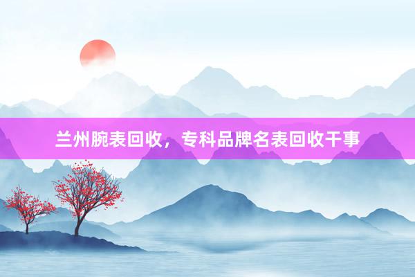 兰州腕表回收，专科品牌名表回收干事