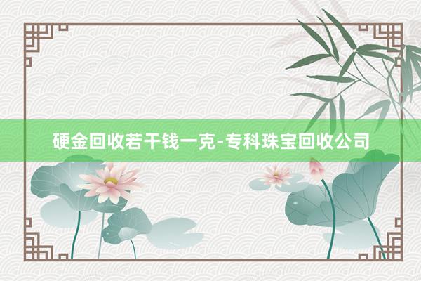 硬金回收若干钱一克-专科珠宝回收公司