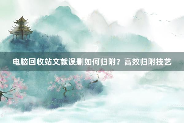 电脑回收站文献误删如何归附？高效归附技艺